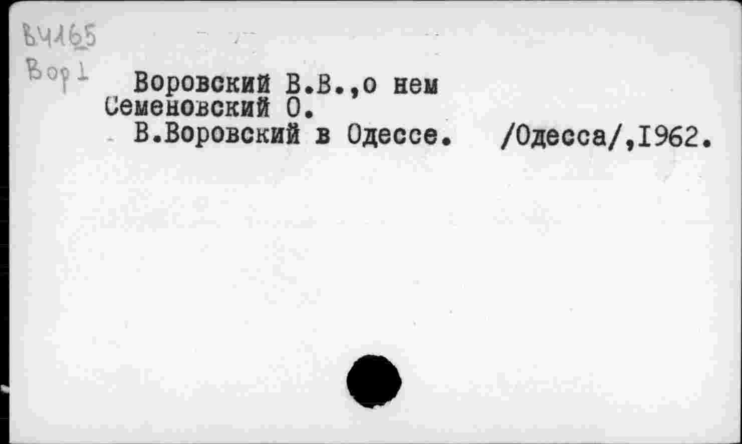 ﻿14X65	- --
Воровский В.В.,о нем
Семеновский 0.
В.Воровский в Одессе.	/Одесса/,1962.